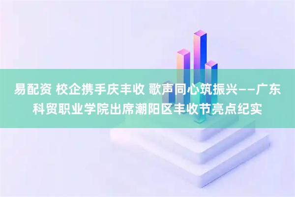 易配资 校企携手庆丰收 歌声同心筑振兴——广东科贸职业学院出席潮阳区丰收节亮点纪实