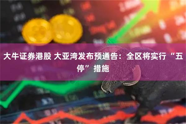 大牛证券港股 大亚湾发布预通告：全区将实行 “五停” 措施