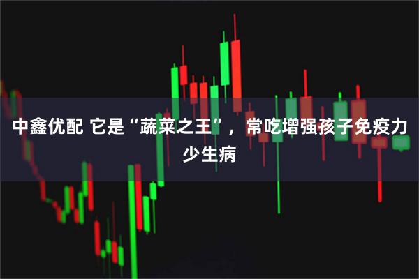 中鑫优配 它是“蔬菜之王”，常吃增强孩子免疫力少生病