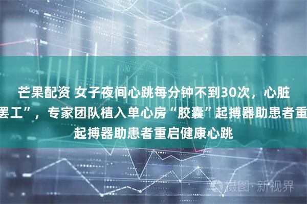 芒果配资 女子夜间心跳每分钟不到30次，心脏随时可能“罢工”，专家团队植入单心房“胶囊”起搏器助患者重启健康心跳