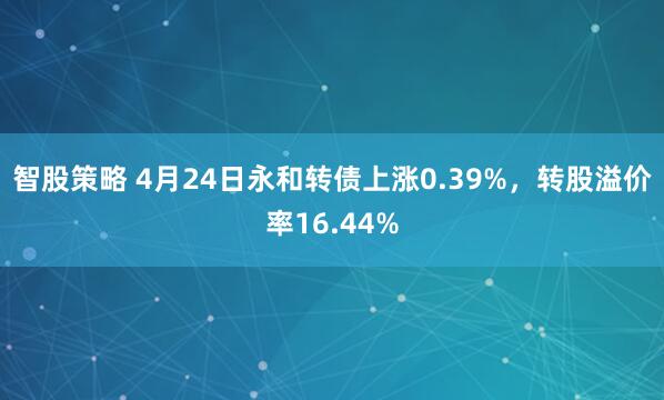 智股策略 4月24日永和转债上涨0.39%，转股溢价率16.44%