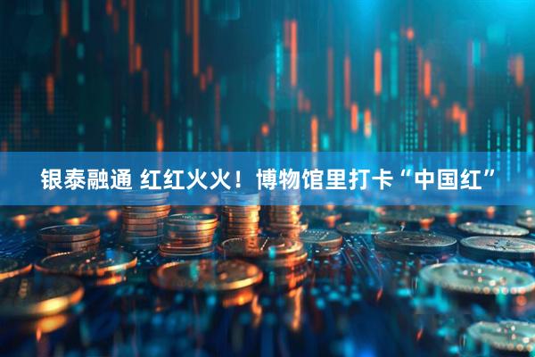 银泰融通 红红火火！博物馆里打卡“中国红”
