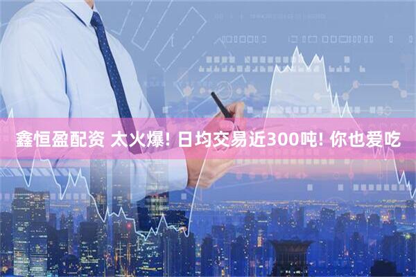 鑫恒盈配资 太火爆! 日均交易近300吨! 你也爱吃
