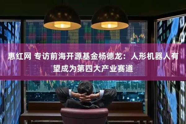 惠红网 专访前海开源基金杨德龙：人形机器人有望成为第四大产业赛道