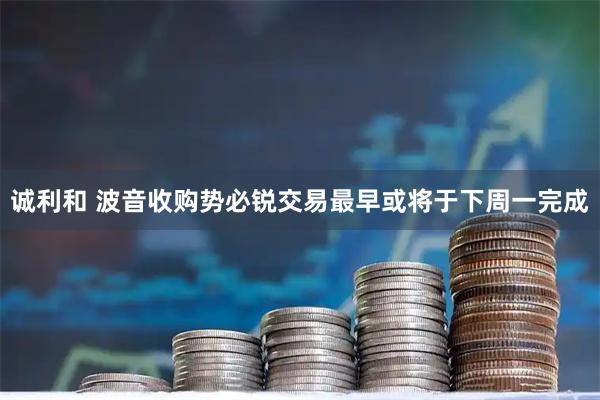 诚利和 波音收购势必锐交易最早或将于下周一完成