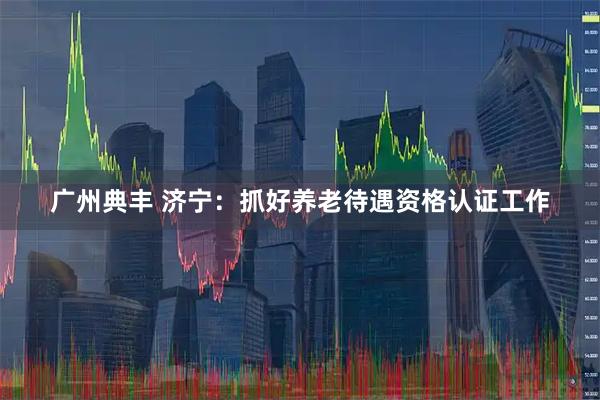 广州典丰 济宁：抓好养老待遇资格认证工作