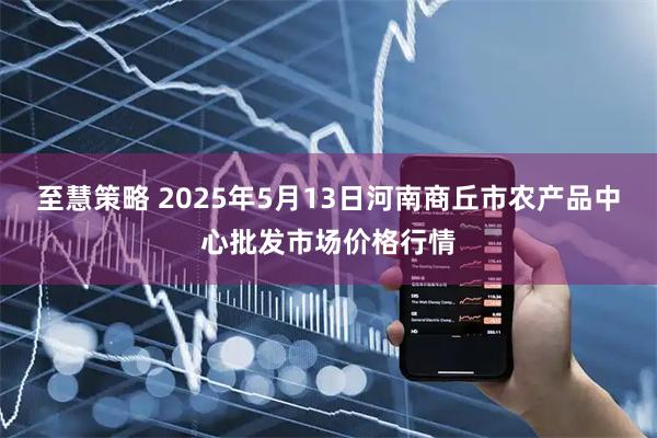 至慧策略 2025年5月13日河南商丘市农产品中心批发市场价格行情
