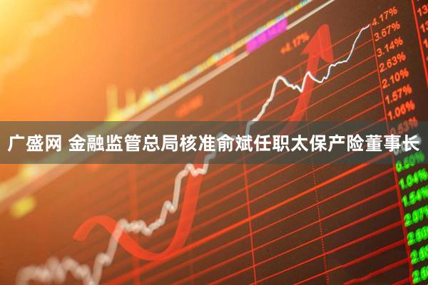 广盛网 金融监管总局核准俞斌任职太保产险董事长