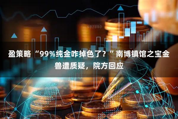 盈策略 “99%纯金咋掉色了？”南博镇馆之宝金兽遭质疑，院方回应