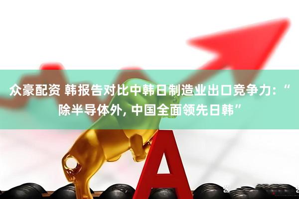 众豪配资 韩报告对比中韩日制造业出口竞争力: “除半导体外, 中国全面领先日韩”
