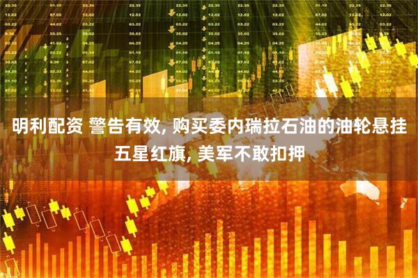 明利配资 警告有效, 购买委内瑞拉石油的油轮悬挂五星红旗, 美军不敢扣押