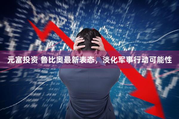 元富投资 鲁比奥最新表态，淡化军事行动可能性