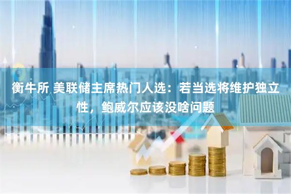 衡牛所 美联储主席热门人选：若当选将维护独立性，鲍威尔应该没啥问题