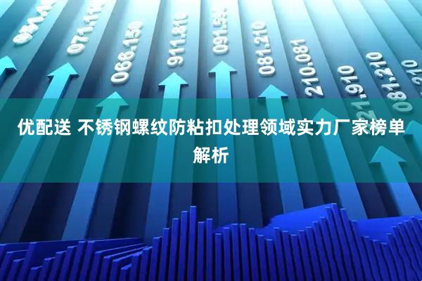 优配送 不锈钢螺纹防粘扣处理领域实力厂家榜单解析