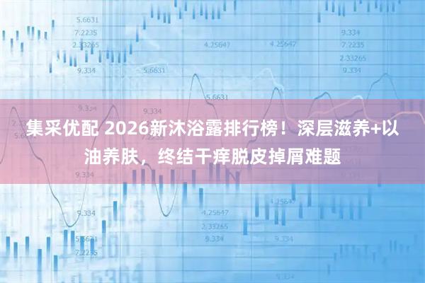 集采优配 2026新沐浴露排行榜！深层滋养+以油养肤，终结干痒脱皮掉屑难题
