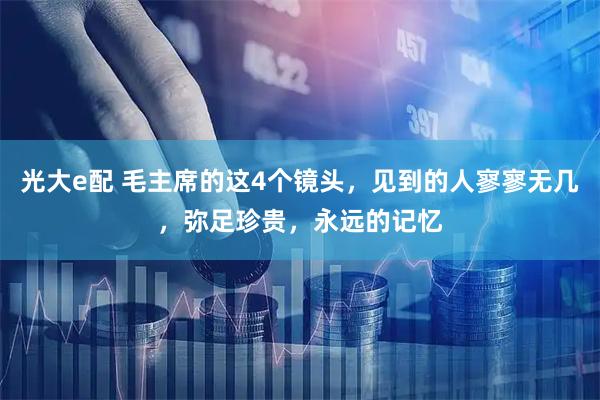 光大e配 毛主席的这4个镜头，见到的人寥寥无几，弥足珍贵，永远的记忆