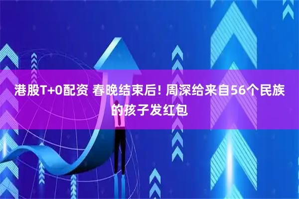 港股T+0配资 春晚结束后! 周深给来自56个民族的孩子发红包