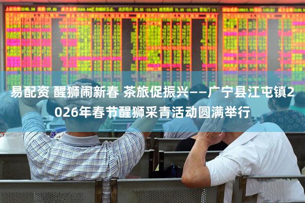 易配资 醒狮闹新春 茶旅促振兴——广宁县江屯镇2026年春节醒狮采青活动圆满举行