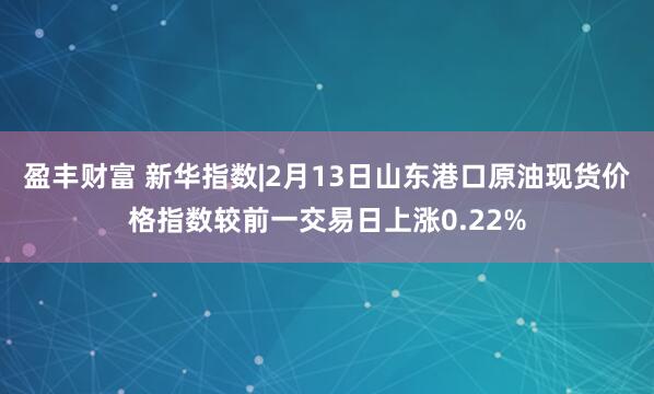 盈丰财富 新华指数|2月13日山东港口原油现货价格指数较前一交易日上涨0.22%