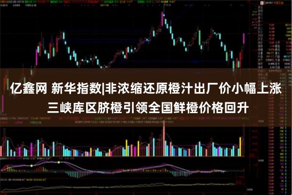 亿鑫网 新华指数|非浓缩还原橙汁出厂价小幅上涨 三峡库区脐橙引领全国鲜橙价格回升