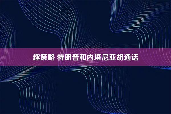 趣策略 特朗普和内塔尼亚胡通话