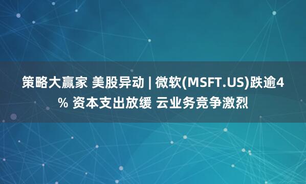 策略大赢家 美股异动 | 微软(MSFT.US)跌逾4% 资本支出放缓 云业务竞争激烈